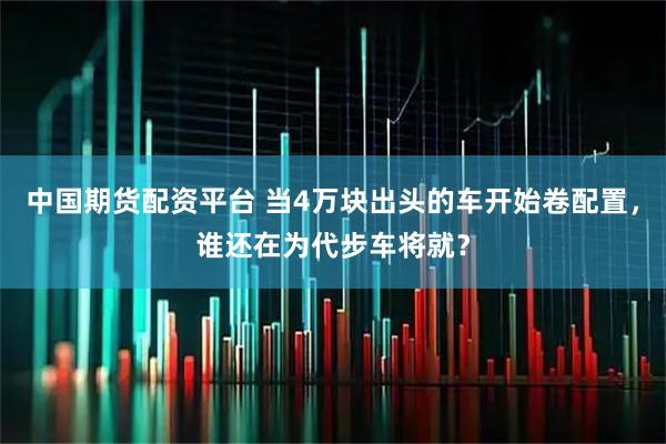 中国期货配资平台 当4万块出头的车开始卷配置，谁还在为代步车将就？