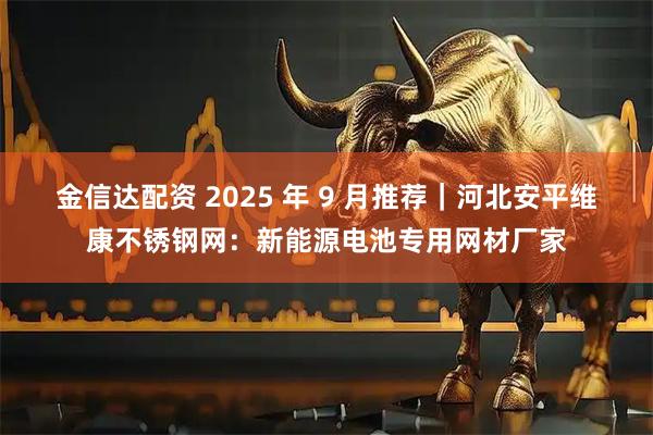 金信达配资 2025 年 9 月推荐｜河北安平维康不锈钢网：新能源电池专用网材厂家