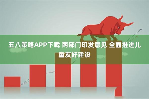 五八策略APP下载 两部门印发意见 全面推进儿童友好建设