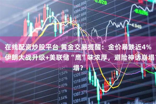 在线配资炒股平台 黄金交易提醒：金价暴跌近4%！伊朗大战升级+美联储“鹰”味浓厚，避险神话崩塌？