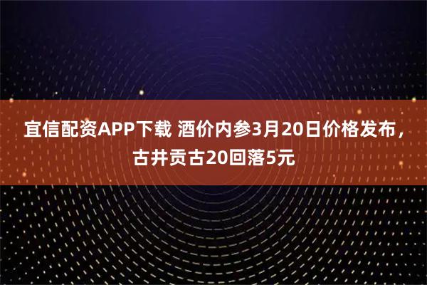 宜信配资APP下载 酒价内参3月20日价格发布，古井贡古20回落5元