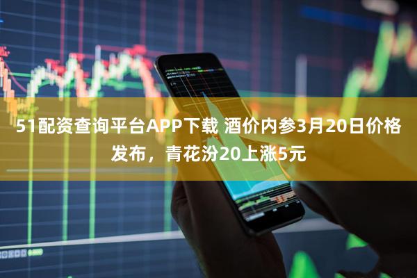 51配资查询平台APP下载 酒价内参3月20日价格发布，青花汾20上涨5元