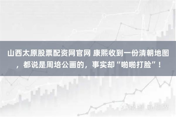 山西太原股票配资网官网 康熙收到一份清朝地图，都说是周培公画的，事实却“啪啪打脸”！