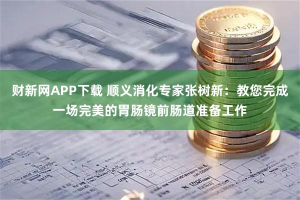 财新网APP下载 顺义消化专家张树新：教您完成一场完美的胃肠镜前肠道准备工作