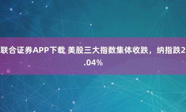 联合证券APP下载 美股三大指数集体收跌，纳指跌2.04%