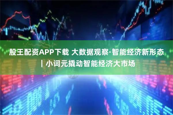 股王配资APP下载 大数据观察·智能经济新形态｜小词元撬动智能经济大市场