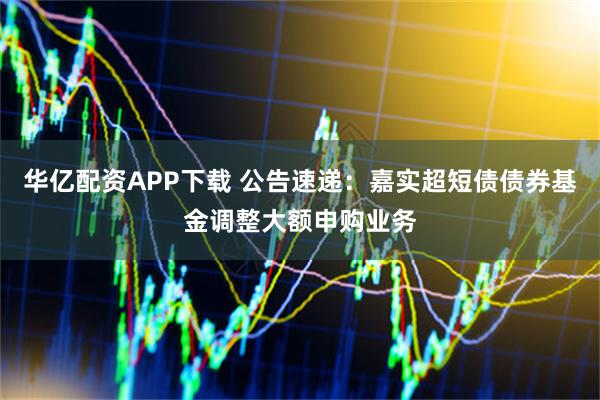 华亿配资APP下载 公告速递:嘉实超短债债券基金调整大额申购业务
