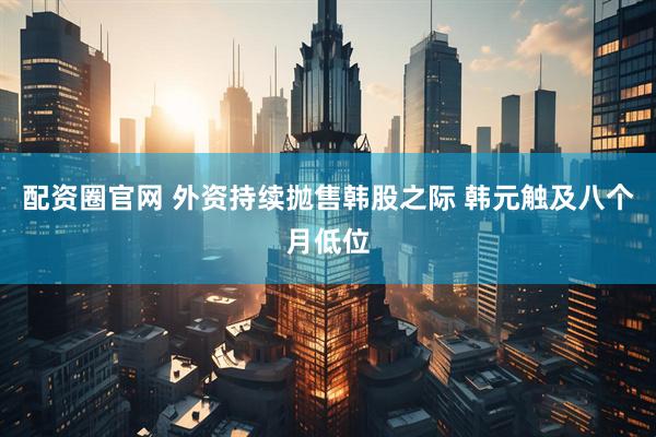 配资圈官网 外资持续抛售韩股之际 韩元触及八个月低位
