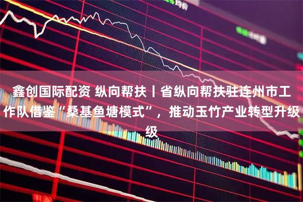 鑫创国际配资 纵向帮扶丨省纵向帮扶驻连州市工作队借鉴“桑基鱼塘模式”，推动玉竹产业转型升级