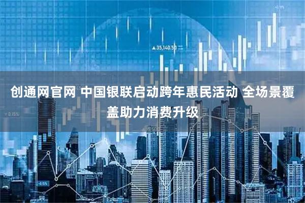 创通网官网 中国银联启动跨年惠民活动 全场景覆盖助力消费升级