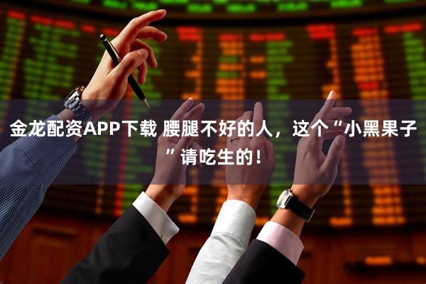 金龙配资APP下载 腰腿不好的人，这个“小黑果子”请吃生的！