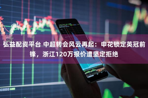 弘益配资平台 中超转会风云再起：申花锁定英冠前锋，浙江120万报价遭坚定拒绝