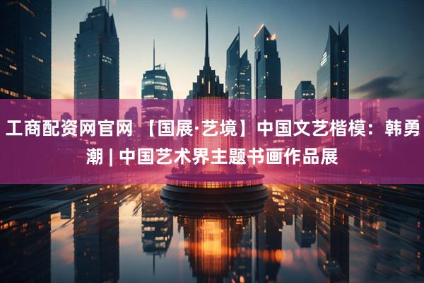 工商配资网官网 【国展·艺境】中国文艺楷模：韩勇潮 | 中国艺术界主题书画作品展