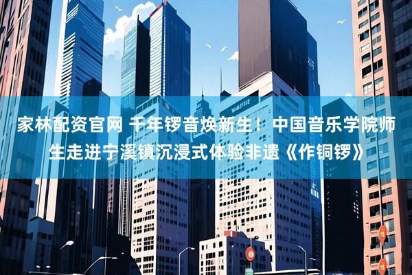 家林配资官网 千年锣音焕新生！中国音乐学院师生走进宁溪镇沉浸式体验非遗《作铜锣》