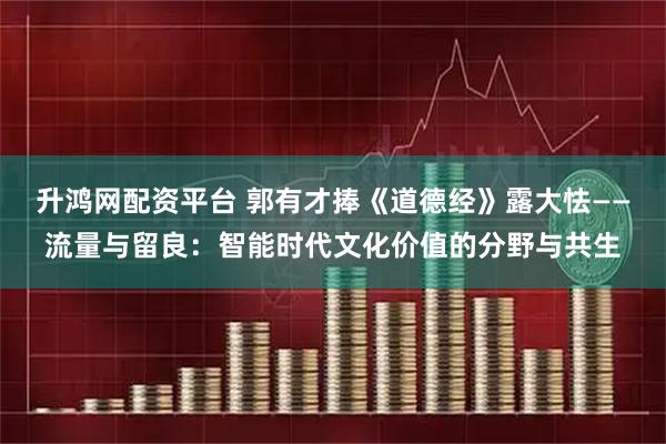 升鸿网配资平台 郭有才捧《道德经》露大怯——流量与留良：智能时代文化价值的分野与共生