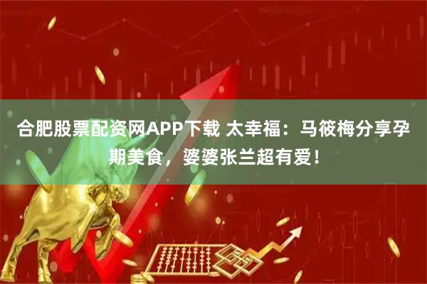 合肥股票配资网APP下载 太幸福：马筱梅分享孕期美食，婆婆张兰超有爱！