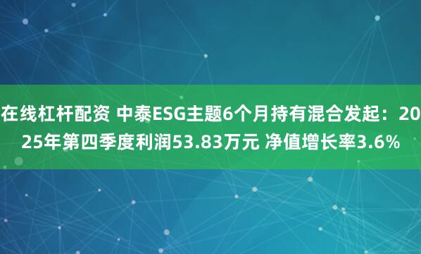 在线杠杆配资 中泰ESG主题6个月持有混合发起：2025年第四季度利润53.83万元 净值增长率3.6%