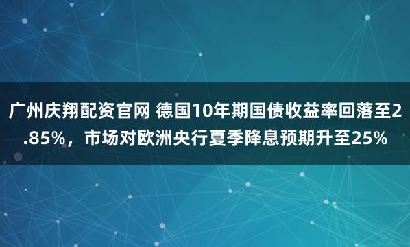 广州庆翔配资官网 德国10年期国债收益率回落至2.85%，市场对欧洲央行夏季降息预期升至25%