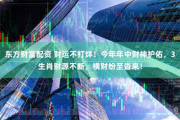 东方财富配资 财运不打烊！今年年中财神护佑，3生肖财源不断，横财纷至沓来！
