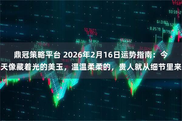 鼎冠策略平台 2026年2月16日运势指南：今天像藏着光的美玉，温温柔柔的，贵人就从细节里来