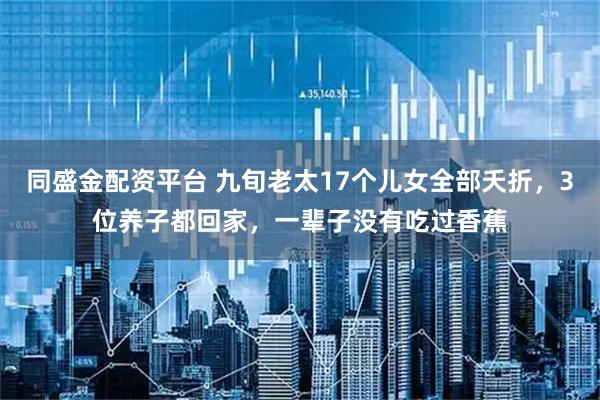 同盛金配资平台 九旬老太17个儿女全部夭折，3位养子都回家，一辈子没有吃过香蕉