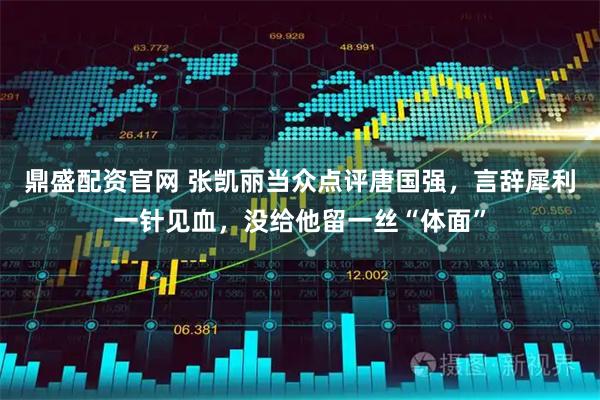 鼎盛配资官网 张凯丽当众点评唐国强，言辞犀利一针见血，没给他留一丝“体面”