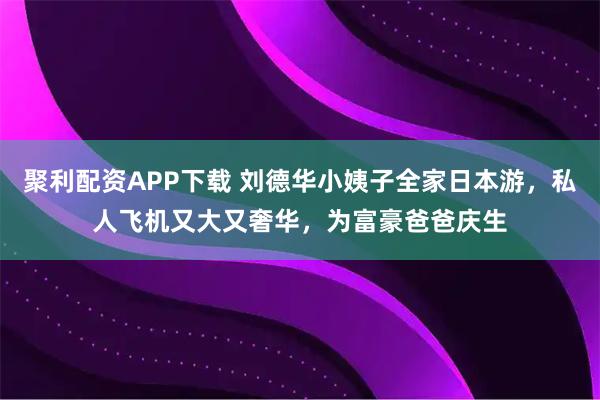 聚利配资APP下载 刘德华小姨子全家日本游，私人飞机又大又奢华，为富豪爸爸庆生