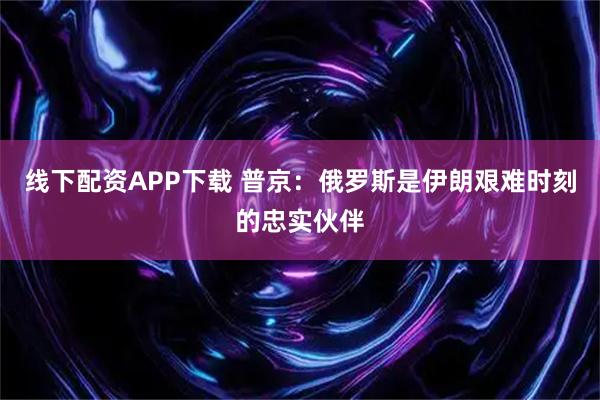 线下配资APP下载 普京：俄罗斯是伊朗艰难时刻的忠实伙伴