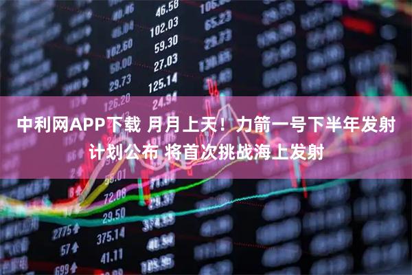 中利网APP下载 月月上天！力箭一号下半年发射计划公布 将首次挑战海上发射