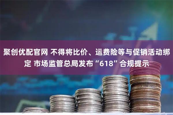 聚创优配官网 不得将比价、运费险等与促销活动绑定 市场监管总局发布“618”合规提示
