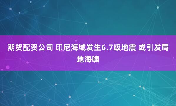 期货配资公司 印尼海域发生6.7级地震 或引发局地海啸