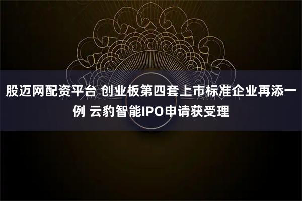 股迈网配资平台 创业板第四套上市标准企业再添一例 云豹智能IPO申请获受理