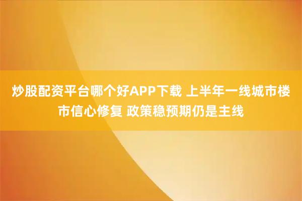 炒股配资平台哪个好APP下载 上半年一线城市楼市信心修复 政策稳预期仍是主线