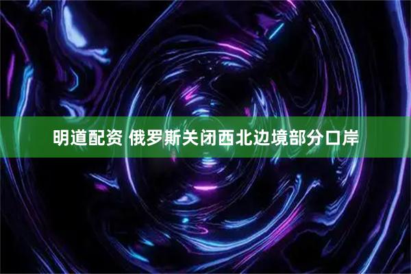 明道配资 俄罗斯关闭西北边境部分口岸