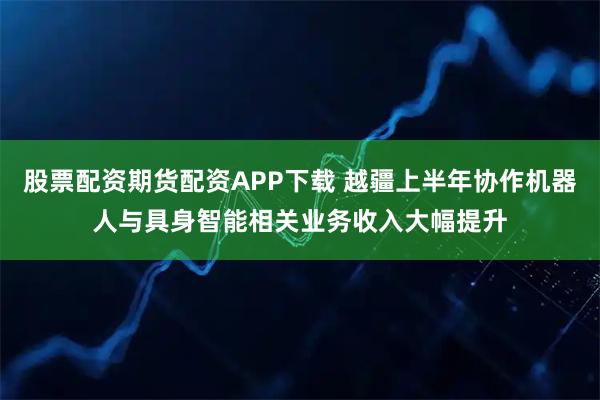 股票配资期货配资APP下载 越疆上半年协作机器人与具身智能相关业务收入大幅提升
