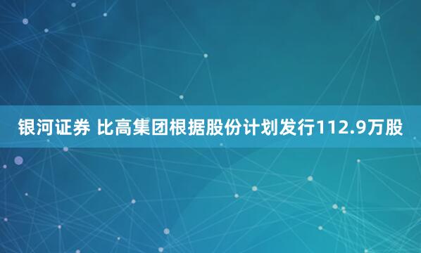 银河证券 比高集团根据股份计划发行112.9万股
