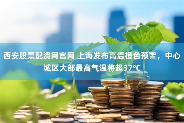 西安股票配资网官网 上海发布高温橙色预警，中心城区大部最高气温将超37℃