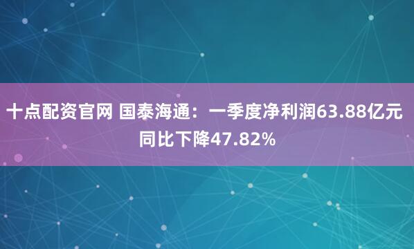 十点配资官网 国泰海通：一季度净利润63.88亿元 同比下降47.82%